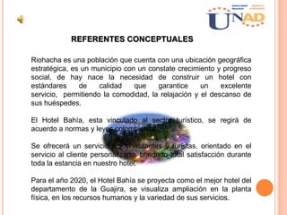 REFERENTES CONCEPTUALES
Riohacha es una población que cuenta con una ubicación geográfica
estratégica, es un municipio con un constate crecimiento y progreso
social, de hay nace la necesidad de construir un hotel con
estándares de calidad que garantice un excelente
servicio, permitiendo la comodidad, la relajación y el descanso de
sus huéspedes.
El Hotel Bahía, esta vinculado al sector turístico, se regirá de
acuerdo a normas y leyes colombianas.
Se ofrecerá un servicio a los visitantes y turistas, orientado en el
servicio al cliente personalizado, brindado total satisfacción durante
toda la estancia en nuestro hotel.
Para el año 2020, el Hotel Bahía se proyecta como el mejor hotel del
departamento de la Guajira, se visualiza ampliación en la planta
física, en los recursos humanos y la variedad de sus servicios.
 