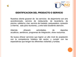 IDENTIFICACION DEL PRODUCTO O SERVICIO
Nuestros cliente gozaran de los servicios de alojamiento con aire
acondicionado, servicio de restaurante, de lavandería, de
piscina, cafetería y bar, servicio de traslado, parqueadero, conexión
a internet, sala para reuniones, y ante todo excelente atención.
Además ofrecerá actividades, de deportes
acuáticos, aeróbicos, programas de integración, show nocturnos.
Se busca ofrecer servicios que logren un alto nivel de aceptación
con la competencia hotelera del sector, y cumplir con las
expectativas que tengan los diferentes visitantes y turistas.
 