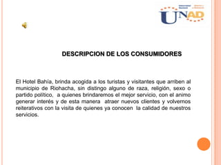 DESCRIPCION DE LOS CONSUMIDORES
El Hotel Bahía, brinda acogida a los turistas y visitantes que arriben al
municipio de Riohacha, sin distingo alguno de raza, religión, sexo o
partido político, a quienes brindaremos el mejor servicio, con el animo
generar interés y de esta manera atraer nuevos clientes y volvernos
reiterativos con la visita de quienes ya conocen la calidad de nuestros
servicios.
 