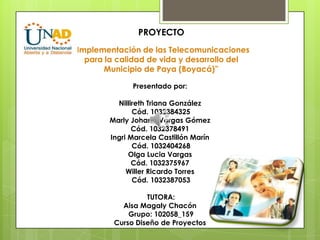 PROYECTO
“Implementación de las Telecomunicaciones
para la calidad de vida y desarrollo del
Municipio de Paya (Boyacá)”
Presentado por:
Nillireth Triana González
Cód. 1032384325
Marly Johana Vargas Gómez
Cód. 1032378491
Ingri Marcela Castillón Marín
Cód. 1032404268
Olga Lucia Vargas
Cód. 1032375967
Willer Ricardo Torres
Cód. 1032387053
TUTORA:
Aisa Magaly Chacón
Grupo: 102058_159
Curso Diseño de Proyectos
 