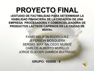 PROYECTO FINALPROYECTO FINAL
«ESTUDIO DE FACTIBILIDAD PARA DETERMINAR LA«ESTUDIO DE FACTIBILIDAD PARA DETERMINAR LA
VIABILIDAD FINANCIERA DE LA CREACIÓN DE UNAVIABILIDAD FINANCIERA DE LA CREACIÓN DE UNA
EMPRESAEMPRESA PROCESADORA Y COMERCIALIZADORA DEPROCESADORA Y COMERCIALIZADORA DE
PRODUCTOS LÁCTEOS CAPRINOS EN LA CIUDAD DEPRODUCTOS LÁCTEOS CAPRINOS EN LA CIUDAD DE
NEIVA»NEIVA»
FAVIO NELSON RODRIGUEZ
JEFERSON MOSQUERA
SERGIO MAX SALCEDO MUÑOZ
CARLOS ALBERTO MURILLO
JORGE ELIECER GAMBOA BUITRAGO
GRUPO: 102058 - 9
 