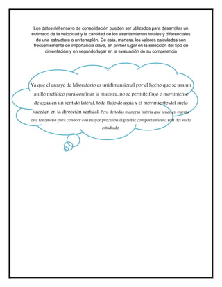 Los datos del ensayo de consolidación pueden ser utilizados para desarrollar un
estimado de la velocidad y la cantidad de los asentamientos totales y diferenciales
de una estructura o un terraplén. De esta, manera, los valores calculados son
frecuentemente de importancia clave, en primer lugar en la selección del tipo de
cimentación y en segundo lugar en la evaluación de su competencia
Ya que el ensayo de laboratorio es unidimensional por el hecho que se usa un
anillo metálico para confinar la muestra, no se permite flujo o movimiento
de agua en un sentido lateral, todo flujo de agua y el movimiento del suelo
suceden en la dirección vertical. Pero de todas maneras habría que tener en cuenta
este fenómeno para conocer con mayor precisión el posible comportamiento real del suelo
estudiado.
 