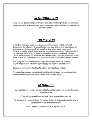 INTRODUCCION
Este ensayo describe el procedimiento para determinar el grado de asentamiento
que experimenta una muestra de suelo al someterla a una serie de incrementos de
presión o cargas.
OBJETIVOS
El objetivo de la prueba de consolidación unidimensional es determinar el
decremento de volumen y la velocidad con que este decremento se produce, en
un espécimen de suelo, confinad lateralmente y sujeto a una carga axial.
Durante la prueba se aplica una serie de incrementos crecientes de carga axial, Y
por efecto de éstos, el agua tiende a salir del espécimen a través de piedras
colocadas en su cara. El cambio de volumen se mide con un micrómetro montado
en un puente fijo y conectado a la placa de carga sobre la piedra porosa superior.
Y es que para cada incremento de carga aplicada se miden los cambios
volumétricos usando intervalos apropiados para efectuar las mediciones.
Estimar en forma indirecta el coeficiente de permeabilidad vertical.
Al realizar la prueba de consolidación unidimensional, cada incremento se da en
un tiempo determinado, ya sea en horas, días, meses, años.
ALCANCES
Hay muestras que resultan ser saturadas lo cual para eso es el tema del ensayo
de consolidación.
El flujo de agua podría ser vertical, como no también horizontal.
Se desprecia la compresibilidad del agua y de las partículas del suelo frente a la
compresibilidad de la masa del suelo.
Se vio que si podríamos aplicar la ley de DARCY.
 