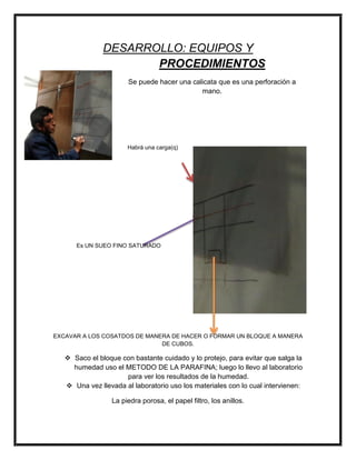 DESARROLLO: EQUIPOS Y
PROCEDIMIENTOS
Se puede hacer una calicata que es una perforación a
mano.
Habrá una carga(q)
Es UN SUEO FINO SATURADO
EXCAVAR A LOS COSATDOS DE MANERA DE HACER O FORMAR UN BLOQUE A MANERA
DE CUBOS.
 Saco el bloque con bastante cuidado y lo protejo, para evitar que salga la
humedad uso el METODO DE LA PARAFINA; luego lo llevo al laboratorio
para ver los resultados de la humedad.
 Una vez llevada al laboratorio uso los materiales con lo cual intervienen:
La piedra porosa, el papel filtro, los anillos.
 