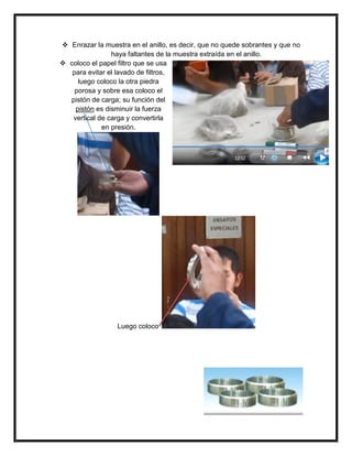  Enrazar la muestra en el anillo, es decir, que no quede sobrantes y que no
haya faltantes de la muestra extraída en el anillo.
 coloco el papel filtro que se usa
para evitar el lavado de filtros,
luego coloco la otra piedra
porosa y sobre esa coloco el
pistón de carga; su función del
pistón es disminuir la fuerza
vertical de carga y convertirla
en presión.
Luego coloco
 