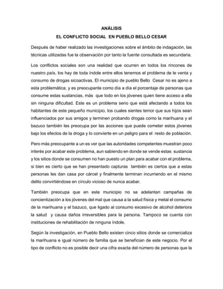 ANÁLISIS
EL CONFLICTO SOCIAL EN PUEBLO BELLO CESAR
Después de haber realizado las investigaciones sobre el ámbito de indagación, las
técnicas utilizadas fue la observación por tanto la fuente consultada es secundaria.
Los conflictos sociales son una realidad que ocurren en todos los rincones de
nuestro país, los hay de toda índole entre ellos tenemos el problema de le venta y
consumo de drogas sicoactivas. El municipio de pueblo Bello Cesar no es ajeno a
esta problemática, y es preocupante como día a día el porcentaje de personas que
consume estas sustancias, más que todo en los jóvenes quien tiene acceso a ella
sin ninguna dificultad. Este es un problema serio que está afectando a todos los
habitantes de este pequeño municipio, los cuales sientes temor que sus hijos sean
influenciados por sus amigos y terminen probando drogas como la marihuana y el
bazuco también les preocupa por las acciones que puede cometer estos jóvenes
bajo los efectos de la droga y lo convierte en un peligro para el resto de población.
Pero más preocupante a un es ver que las autoridades competentes muestran poco
interés por acabar este problema, aun sabiendo en donde se vende estas sustancia
y los sitios donde se consumen no han puesto un plan para acabar con el problema,
si bien es cierto que se han presentado capturas también es ciertos que a estas
personas les dan casa por cárcel y finalmente terminan incurriendo en el mismo
delito convirtiéndose en círculo vicioso de nunca acabar.
También preocupa que en este municipio no se adelantan campañas de
concientización a los jóvenes del mal que causa a la salud física y metal el consumo
de la marihuana y el bazuco, que ligado al consumo excesivo de alcohol deteriora
la salud y causa daños irreversibles para la persona. Tampoco se cuenta con
instituciones de rehabilitación de ninguna índole.
Según la investigación, en Pueblo Bello existen cinco sitios donde se comercializa
la marihuana e igual número de familia que se benefician de este negocio. Por el
tipo de conflicto no es posible decir una cifra exacta del número de personas que la
 