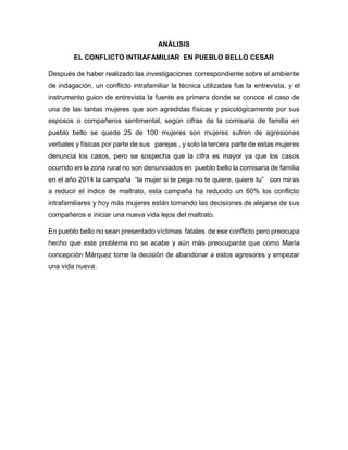 ANÁLISIS
EL CONFLICTO INTRAFAMILIAR EN PUEBLO BELLO CESAR
Después de haber realizado las investigaciones correspondiente sobre el ambiente
de indagación, un conflicto intrafamiliar la técnica utilizadas fue la entrevista, y el
instrumento guion de entrevista la fuente es primera donde se conoce el caso de
una de las tantas mujeres que son agredidas físicas y psicológicamente por sus
esposos o compañeros sentimental, según cifras de la comisaria de familia en
pueblo bello se quede 25 de 100 mujeres son mujeres sufren de agresiones
verbales y físicas por parte de sus parejas , y solo la tercera parte de estas mujeres
denuncia los casos, pero se sospecha que la cifra es mayor ya que los casos
ocurrido en la zona rural no son denunciados en pueblo bello la comisaria de familia
en el año 2014 la campaña “la mujer si te pega no te quiere, quiere tu” con miras
a reducir el índice de maltrato, esta campaña ha reducido un 60% los conflicto
intrafamiliares y hoy más mujeres están tomando las decisiones de alejarse de sus
compañeros e iniciar una nueva vida lejos del maltrato.
En pueblo bello no sean presentado víctimas fatales de ese conflicto pero preocupa
hecho que este problema no se acabe y aún más preocupante que como María
concepción Márquez tome la decisión de abandonar a estos agresores y empezar
una vida nueva.
 