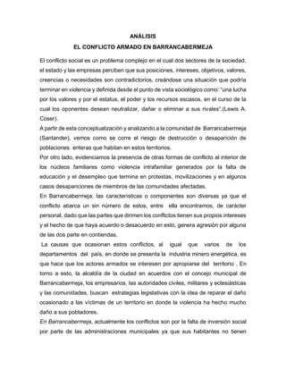 ANÁLISIS
EL CONFLICTO ARMADO EN BARRANCABERMEJA
El conflicto social es un problema complejo en el cual dos sectores de la sociedad,
el estado y las empresas perciben que sus posiciones, intereses, objetivos, valores,
creencias o necesidades son contradictorios, creándose una situación que podría
terminar en violencia y definida desde el punto de vista sociológico como: “una lucha
por los valores y por el estatus, el poder y los recursos escasos, en el curso de la
cual los oponentes desean neutralizar, dañar o eliminar a sus rivales”.(Lewis A.
Coser).
A partir de esta conceptualización y analizando a la comunidad de Barrancabermeja
(Santander), vemos como se corre el riesgo de destrucción o desaparición de
poblaciones enteras que habitan en estos territorios.
Por otro lado, evidenciamos la presencia de otras formas de conflicto al interior de
los núcleos familiares como violencia intrafamiliar generados por la falta de
educación y el desempleo que termina en protestas, movilizaciones y en algunos
casos desapariciones de miembros de las comunidades afectadas.
En Barrancabermeja, las características o componentes son diversas ya que el
conflicto abarca un sin número de estos, entre ella encontramos, de carácter
personal, dado que las partes que dirimen los conflictos tienen sus propios intereses
y el hecho de que haya acuerdo o desacuerdo en esto, genera agresión por alguna
de las dos parte en contiendas.
La causas que ocasionan estos conflictos, al igual que varios de los
departamentos del país, en donde se presenta la industria minero energética, es
que hace que los actores armados se interesen por apropiarse del territorio . En
torno a esto, la alcaldía de la ciudad en acuerdos con el concejo municipal de
Barrancabermeja, los empresarios, las autoridades civiles, militares y eclesiásticas
y las comunidades, buscan estrategias legislativas con la idea de reparar el daño
ocasionado a las víctimas de un territorio en donde la violencia ha hecho mucho
daño a sus pobladores.
En Barrancabermeja, actualmente los conflictos son por la falta de inversión social
por parte de las administraciones municipales ya que sus habitantes no tienen
 