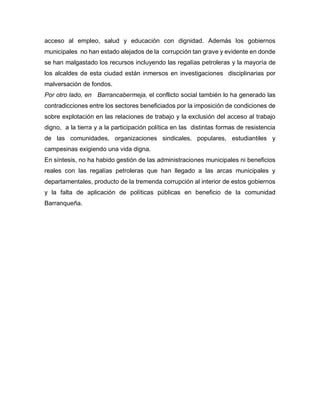 acceso al empleo, salud y educación con dignidad. Además los gobiernos
municipales no han estado alejados de la corrupción tan grave y evidente en donde
se han malgastado los recursos incluyendo las regalías petroleras y la mayoría de
los alcaldes de esta ciudad están inmersos en investigaciones disciplinarias por
malversación de fondos.
Por otro lado, en Barrancabermeja, el conflicto social también lo ha generado las
contradicciones entre los sectores beneficiados por la imposición de condiciones de
sobre explotación en las relaciones de trabajo y la exclusión del acceso al trabajo
digno, a la tierra y a la participación política en las distintas formas de resistencia
de las comunidades, organizaciones sindicales, populares, estudiantiles y
campesinas exigiendo una vida digna.
En síntesis, no ha habido gestión de las administraciones municipales ni beneficios
reales con las regalías petroleras que han llegado a las arcas municipales y
departamentales, producto de la tremenda corrupción al interior de estos gobiernos
y la falta de aplicación de políticas públicas en beneficio de la comunidad
Barranqueña.
 