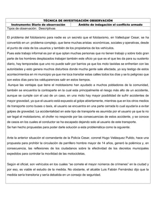 TÉCNICA DE INVESTIGACIÓN OBSERVACIÓN
Instrumento: Diario de observación Ámbito de indagación el conflicto armado
Tipos de observación: Descriptivas
El problema del fototaxismo para nadie es un secreto que el fototaxismo, en Valledupar Cesar, se ha
convertido en un problema complejo, que tiene muchas aristas: económicas, sociales y operativas, desde
el punto de vista de los usuarios y también de los propietarios de los vehículos.
Pues este trabajo informal es por el que optan muchas personas que no tienen trabajo y sobre todo gran
parte de los hombres desplazados trabajan también este oficio ya que es el que les da para su sustento
diario, hay temporadas que uno no puede salir por barrios ya que los moto taxistas se enfrentan con las
autoridades y esto genera muchos disturbios donde mucha gente sale afectada, yo soy testigo de estos
acontecimientos en mi municipio ya que me toca transitar estas calles todos los días y se lo peligroso que
son estos días para los valduparences salir en estos tiempos.
Aunque las ventajas que tiene el mototaxismo han ayudado a muchos pobladores de la comunidad,
también se encuentra la contraparte en la cual esta principalmente el riesgo más alto de un accidente,
aunque se cumple con el uso de un caso, en una moto hay mayor posibilidad de sufrir accidentes de
mayor gravedad, ya que el usuario está expuesto al golpe abiertamente, mientras que en los otros medios
de transporte como buses o taxis, el usuario se encuentra en una parte cerrada lo cual ayudaría a evitar
golpes de gravedad. La accidentalidad en este tipo de transporte es asumida por el usuario ya que la no
ser legal el mototaxismo, el chofer no responde por las consecuencias de estos accidente, y se conoce
de casos en los cuales el conductor se ha escapado dejando solo al usuario de este transporte.
Se han hecho propuestas para poder darle solución a esta problemática como la siguiente:
Ante la anterior situación el comandante de la Policía Cesar, coronel Hugo Velásquez Pulido, hace una
propuesta para prohibir la circulación de parrillero hombre mayor de 14 años, generó la polémica y, en
consecuencia, las reflexiones de los ciudadanos sobre la efectividad de los decretos municipales
expedidos para controlar la movilidad de las motocicletas.
Según el oficial, son vehículos en los cuales “se comete el mayor números de crímenes” en la ciudad y
por eso, es viable el estudio de la medida. No obstante, el alcalde Luis Fabián Fernández dijo que la
medida sería transitoria y sería debatida en un consejo de seguridad.
 