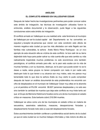 ANÁLISIS
EL CONFLICTO ARMADO EN VALLEDUPAR CESAR
Después de haber hecho las investigaciones pertinentes para poder conocer sobre
este ámbito de indagación, las técnicas de investigación utilizadas fueron la
entrevista, análisis documental y la observación, pude llegar a las siguientes
conclusiones sobre este ámbito de indagación.
El conflicto armado en Valledupar es una realidad ante este fenómeno el municipio
de Valledupar por ser la ciudad capital del Departamento se ha convertido en
expulsor y receptor de personas que vienen con esta condición esto afecta de
manera negativa esta ciudad ya que los más afectados con este flagelo son las
familias más vulnerables, la señora Arelis María Pérez Rodríguez es un vivo
ejemplo de esta situación ella es víctima de este conflicto le toco salir de su tierra
dejándolo todo haya para poder salvar su vida cuenta ella que esto cambio su vida
radicalmente trayéndole muchos problemas no solo económicos sino también
psicológicos, el conflicto armado para ella es lo peor esto acaba con la vida de
muchas familias y con su ilusiones, destruye, es lo peor que puede existir no se lo
deseo a nadie, estos grupos no tienen compasión con nada ni por nadie solo
destruyen todo lo que tienen a su alcance son muy malos, esto me parece muy
lamentable todo lo que dice la señora Arelis es muy cierto lo pude comprobar
después de hacer un análisis documental de esta problemática me encontré con
cifra de desplazados en el municipio de Valledupar Cesar muy altas en la alcandía
y en el periódico el PILON encontré 86.607 personas desplazadas y no solo eso
sino también la cantidad de muertos que deja este conflicto es muy triste tanto así
que el Grupo de Memoria Histórica lo focalizo como uno de los municipios en estado
crítico en masacres. Esta barbarie cobró 218.094 muertes.
Valledupar se ubica como uno de los municipios en estado crítico en materia de
secuestros, asesinatos selectivos, masacres, desapariciones forzadas y
desplazamiento forzado todo esto a cusa del desplazamiento forzado.
Estos acontecimientos también conllevan a problemática social dentro de la ciudad
ya que en esta ciudad se ve muchos trabajos informales y más notorio de ellos es
 