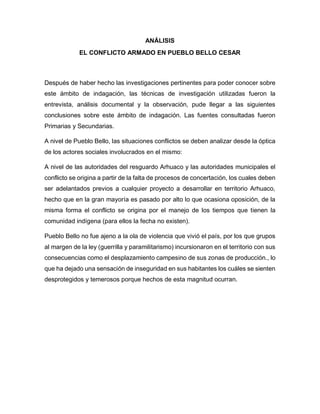 ANÁLISIS
EL CONFLICTO ARMADO EN PUEBLO BELLO CESAR
Después de haber hecho las investigaciones pertinentes para poder conocer sobre
este ámbito de indagación, las técnicas de investigación utilizadas fueron la
entrevista, análisis documental y la observación, pude llegar a las siguientes
conclusiones sobre este ámbito de indagación. Las fuentes consultadas fueron
Primarias y Secundarias.
A nivel de Pueblo Bello, las situaciones conflictos se deben analizar desde la óptica
de los actores sociales involucrados en el mismo:
A nivel de las autoridades del resguardo Arhuaco y las autoridades municipales el
conflicto se origina a partir de la falta de procesos de concertación, los cuales deben
ser adelantados previos a cualquier proyecto a desarrollar en territorio Arhuaco,
hecho que en la gran mayoría es pasado por alto lo que ocasiona oposición, de la
misma forma el conflicto se origina por el manejo de los tiempos que tienen la
comunidad indígena (para ellos la fecha no existen).
Pueblo Bello no fue ajeno a la ola de violencia que vivió el país, por los que grupos
al margen de la ley (guerrilla y paramilitarismo) incursionaron en el territorio con sus
consecuencias como el desplazamiento campesino de sus zonas de producción., lo
que ha dejado una sensación de inseguridad en sus habitantes los cuáles se sienten
desprotegidos y temerosos porque hechos de esta magnitud ocurran.
 