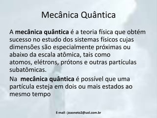Mecânica Quântica
A mecânica quântica é a teoria física que obtém
sucesso no estudo dos sistemas físicos cujas
dimensões são especialmente próximas ou
abaixo da escala atômica, tais como
atomos, elétrons, prótons e outras partículas
subatômicas.
Na mecânica quântica é possível que uma
partícula esteja em dois ou mais estados ao
mesmo tempo
E-mail : joaoneto2@uol.com.br

 