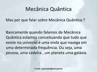 Mecânica Quântica
Mas por que falar sobre Mecânica Quântica ?
Basicamente quando falamos de Mecânica
Quântica estamos conceituando que tudo que
existe no universo é uma onda que navega em
uma determinada frequência. Ou seja, uma
pessoa, uma cadeira , um planeta uma galáxia.

E-mail : joaoneto2@uol.com.br

 