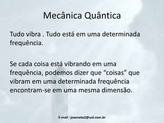 Mecânica Quântica
Tudo vibra . Tudo está em uma determinada
frequência.
Se cada coisa está vibrando em uma
frequência, podemos dizer que “coisas” que
vibram em uma determinada frequência
encontram-se em uma mesma dimensão.

E-mail : joaoneto2@uol.com.br

 