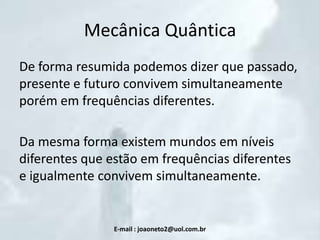 Mecânica Quântica
De forma resumida podemos dizer que passado,
presente e futuro convivem simultaneamente
porém em frequências diferentes.

Da mesma forma existem mundos em níveis
diferentes que estão em frequências diferentes
e igualmente convivem simultaneamente.

E-mail : joaoneto2@uol.com.br

 
