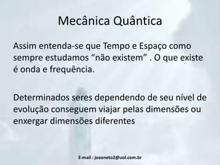 Mecânica Quântica
Assim entenda-se que Tempo e Espaço como
sempre estudamos “não existem” . O que existe
é onda e frequência.

Determinados seres dependendo de seu nível de
evolução conseguem viajar pelas dimensões ou
enxergar dimensões diferentes

E-mail : joaoneto2@uol.com.br

 