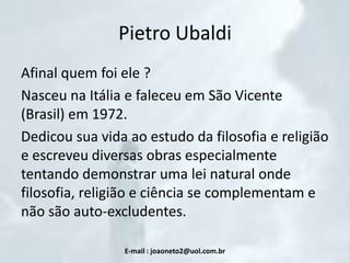 Pietro Ubaldi
Afinal quem foi ele ?
Nasceu na Itália e faleceu em São Vicente
(Brasil) em 1972.
Dedicou sua vida ao estudo da filosofia e religião
e escreveu diversas obras especialmente
tentando demonstrar uma lei natural onde
filosofia, religião e ciência se complementam e
não são auto-excludentes.
E-mail : joaoneto2@uol.com.br

 