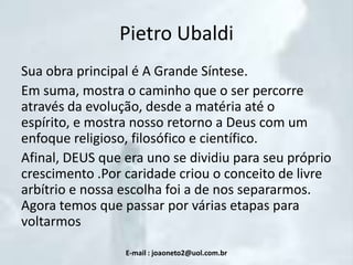 Pietro Ubaldi
Sua obra principal é A Grande Síntese.
Em suma, mostra o caminho que o ser percorre
através da evolução, desde a matéria até o
espírito, e mostra nosso retorno a Deus com um
enfoque religioso, filosófico e científico.
Afinal, DEUS que era uno se dividiu para seu próprio
crescimento .Por caridade criou o conceito de livre
arbítrio e nossa escolha foi a de nos separarmos.
Agora temos que passar por várias etapas para
voltarmos
E-mail : joaoneto2@uol.com.br

 