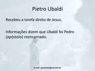 Pietro Ubaldi
Recebeu a tarefa direto de Jesus.
Informações dizem que Ubaldi foi Pedro
(apóstolo) reencarnado.

E-mail : joaoneto2@uol.com.br

 