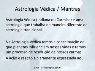 Astrologia Védica / Mantras
Astrologia Védica (Indiana ou Carmica) é uma
astrologia que trabalha de maneira diferente da
astrologia tradicional.

Na Astrologia Védica temos a conceituação de
que planetas influenciam nossas vidas e temos
um processo de resolução de nossos carmas.
A ação e reação é claramente expressada aqui.
E-mail : joaoneto2@uol.com.br

 