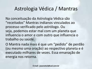 Astrologia Védica / Mantras
Na conceituação da Astrologia Védica são
“receitados” Mantras indianos vinculados ao
processo verificado pelo astrólogo. Ou
seja, podemos estar mal com um planeta que
influencia o amor e com outro que influencia o
trabalho ou saúde.
O Mantra nada mais é que um “pedido” de perdão
(ou mesmo uma oração) ao respectivo planeta e é
executado milhares de vezes. Essa emanação de
energia nos retorna.
E-mail : joaoneto2@uol.com.br

 