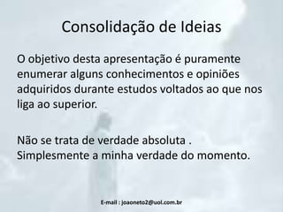 Consolidação de Ideias
O objetivo desta apresentação é puramente
enumerar alguns conhecimentos e opiniões
adquiridos durante estudos voltados ao que nos
liga ao superior.
Não se trata de verdade absoluta .
Simplesmente a minha verdade do momento.

E-mail : joaoneto2@uol.com.br

 