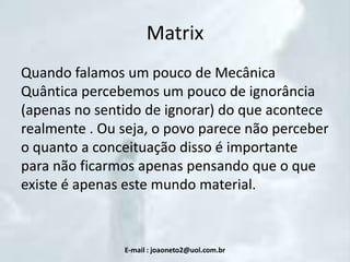 Matrix
Quando falamos um pouco de Mecânica
Quântica percebemos um pouco de ignorância
(apenas no sentido de ignorar) do que acontece
realmente . Ou seja, o povo parece não perceber
o quanto a conceituação disso é importante
para não ficarmos apenas pensando que o que
existe é apenas este mundo material.

E-mail : joaoneto2@uol.com.br

 