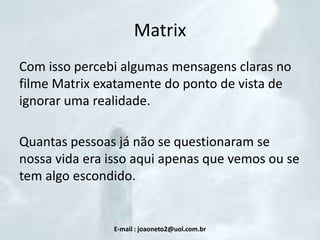 Matrix
Com isso percebi algumas mensagens claras no
filme Matrix exatamente do ponto de vista de
ignorar uma realidade.

Quantas pessoas já não se questionaram se
nossa vida era isso aqui apenas que vemos ou se
tem algo escondido.

E-mail : joaoneto2@uol.com.br

 
