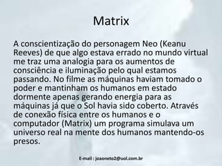 Matrix
A conscientização do personagem Neo (Keanu
Reeves) de que algo estava errado no mundo virtual
me traz uma analogia para os aumentos de
consciência e iluminação pelo qual estamos
passando. No filme as máquinas haviam tomado o
poder e mantinham os humanos em estado
dormente apenas gerando energia para as
máquinas já que o Sol havia sido coberto. Através
de conexão física entre os humanos e o
computador (Matrix) um programa simulava um
universo real na mente dos humanos mantendo-os
presos.
E-mail : joaoneto2@uol.com.br

 
