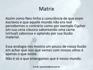 Matrix
Assim como Neo tinha a consciência de que eram
escravos e que aquele mundo não era real
percebemos o contrário como por exemplo Cypher
em sua cena clássica saboreando uma carne
(virtual) saborosa e optando por sua ilusão
material.
Essa analogia nos mostra um pouco de nossa ilusão
em achar que isso que vemos com nossos olhos é
apenas o que existe.
Não é só o que enxergamos que é nosso mundo.
E-mail : joaoneto2@uol.com.br

 