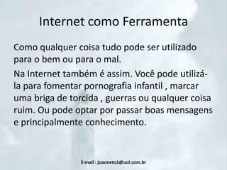 Internet como Ferramenta
Como qualquer coisa tudo pode ser utilizado
para o bem ou para o mal.
Na Internet também é assim. Você pode utilizála para fomentar pornografia infantil , marcar
uma briga de torcida , guerras ou qualquer coisa
ruim. Ou pode optar por passar boas mensagens
e principalmente conhecimento.

E-mail : joaoneto2@uol.com.br

 