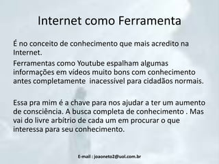 Internet como Ferramenta
É no conceito de conhecimento que mais acredito na
Internet.
Ferramentas como Youtube espalham algumas
informações em vídeos muito bons com conhecimento
antes completamente inacessível para cidadãos normais.
Essa pra mim é a chave para nos ajudar a ter um aumento
de consciência. A busca completa de conhecimento . Mas
vai do livre arbítrio de cada um em procurar o que
interessa para seu conhecimento.

E-mail : joaoneto2@uol.com.br

 