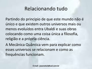 Relacionando tudo
Partindo do principio de que este mundo não é
único e que existem outros universos mais ou
menos evoluídos entra Ubaldi e suas obras
colocando como uma coisa única a filosofia,
religião e a própria ciência.
A Mecânica Quântica vem para explicar como
esses universos se relacionam e como as
frequências funcionam.
E-mail : joaoneto2@uol.com.br

 