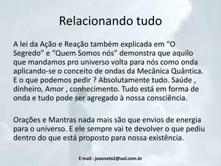 Relacionando tudo
A lei da Ação e Reação também explicada em “O
Segredo” e “Quem Somos nós” demonstra que aquilo
que mandamos pro universo volta para nós como onda
aplicando-se o conceito de ondas da Mecânica Quântica.
E o que podemos pedir ? Absolutamente tudo. Saúde ,
dinheiro, Amor , conhecimento. Tudo está em forma de
onda e tudo pode ser agregado à nossa consciência.
Orações e Mantras nada mais são que envios de energia
para o universo. E ele sempre vai te devolver o que pediu
dentro do que está proposto para nossa existência.
E-mail : joaoneto2@uol.com.br

 
