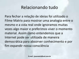 Relacionando tudo
Para fechar a relação de ideias foi utilizado o
Filme Matrix para mostrar uma analogia entre o
mesmo e a vida real onde ignoramos muitas
vezes algo maior e preferimos viver o momento
material. Assim como entendemos que a
Internet pode ser utilizada de maneira
democrática para absorver conhecimento e por
fim expandir nossa consciência
E-mail : joaoneto2@uol.com.br

 