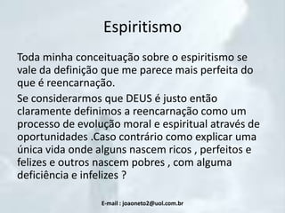 Espiritismo
Toda minha conceituação sobre o espiritismo se
vale da definição que me parece mais perfeita do
que é reencarnação.
Se considerarmos que DEUS é justo então
claramente definimos a reencarnação como um
processo de evolução moral e espiritual através de
oportunidades .Caso contrário como explicar uma
única vida onde alguns nascem ricos , perfeitos e
felizes e outros nascem pobres , com alguma
deficiência e infelizes ?
E-mail : joaoneto2@uol.com.br

 