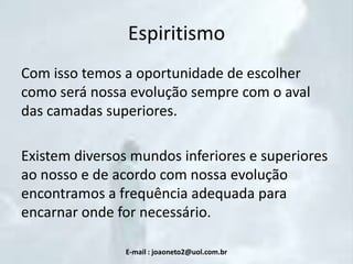 Espiritismo
Com isso temos a oportunidade de escolher
como será nossa evolução sempre com o aval
das camadas superiores.

Existem diversos mundos inferiores e superiores
ao nosso e de acordo com nossa evolução
encontramos a frequência adequada para
encarnar onde for necessário.
E-mail : joaoneto2@uol.com.br

 