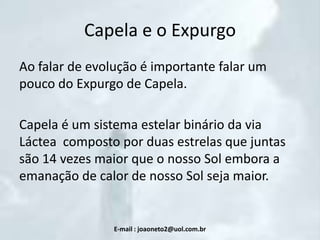 Capela e o Expurgo
Ao falar de evolução é importante falar um
pouco do Expurgo de Capela.
Capela é um sistema estelar binário da via
Láctea composto por duas estrelas que juntas
são 14 vezes maior que o nosso Sol embora a
emanação de calor de nosso Sol seja maior.

E-mail : joaoneto2@uol.com.br

 