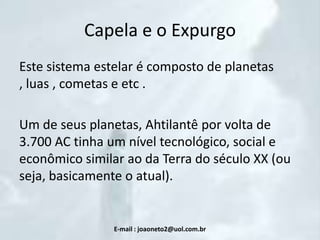 Capela e o Expurgo
Este sistema estelar é composto de planetas
, luas , cometas e etc .
Um de seus planetas, Ahtilantê por volta de
3.700 AC tinha um nível tecnológico, social e
econômico similar ao da Terra do século XX (ou
seja, basicamente o atual).

E-mail : joaoneto2@uol.com.br

 