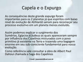 Capela e o Expurgo
As consequências deste grande expurgo foram
importantes para os 2 planetas já que espíritos com baixo
nível de evolução de Atihlantê saíram para recomeçar seu
processo evolutivo em um planeta menos evoluído.
Assim podemos explicar o surgimento dos
Sumérios, Egípcios e Judeus os quais apareceram sempre
por influência dos Capelinos misturados com o povo
primitivo já existente na Terra e trazendo uma bagagem
enorme em seu sub-consciente fundamental para nossa
evolução.
Como referência vale consultar a obra de Albert Paul
Dahoui chamada a Saga dos Capelinos
E-mail : joaoneto2@uol.com.br

 