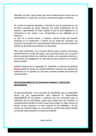 ofrecidos, es decir, todo aquello que ocurre después de la venta como el
soporte técnico, la garantía, recursos y manejo de quejas o reclamos.


En cuanto al producto fabricado u ofrecido, lo que se pretende con los
servicios posventa es poder alcanzar una plena satisfacción de los
clientes, y garantizarles la mejor calidad, lo que se verá reflejado en un
incremento en las ventas y por consiguiente en las utilidades de la
empresa.
Lo que se le puede ofrecer a nuestros clientes dentro del servicio
posventa en la recolección y cambio de los productos vencidos, por
productos que puedan ser comercializados libremente, de esa manera los
clientes no perderán sus productos ya adquiridos.

Otro punto importante, es el servicio técnico pues nosotros conocemos
perfectamente el mundo del yogurt, para ello disponemos de un servicio
técnico asociado donde les podemos brindar una reparación efectiva a
sus equipos de refrigeración en caso de que sea necesario en el menor
tiempo posible .

Además estamos en la capacidad de ofrecerles un servicio de garantía
Deluxe adicional, donde nos comprometemos a enviarle una máquina de
sustitución en un periodo de 24 horas mientras pueden solucionar sus
inconvenientes.



APROVISIONAMIENTO DE MATERIAS PRIMAS Y SERVICIOS
REQUERIDOS


El aprovisionamiento es el conjunto de actividades que se desarrollan
dentro de las organizaciones para asegurar la disponibilidad
EQUILIBRADA de los bienes y servicios que son necesarios para la
realización de sus actividades, puesto que niveles altos de inventario no
necesariamente resultan la mejor opción para prestar un mejor servicio al
cliente, aunque aseguran un buen impacto en las utilidades; y de los
niveles de inventario bajos, si no se tiene un control esto puede resultar
con ciertas repercusiones en el servicio al cliente.



                              Página 9 de 13
 