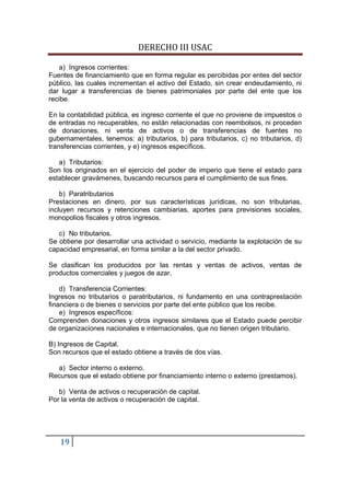 DERECHO III USAC

    a) Ingresos corrientes:
Fuentes de financiamiento que en forma regular es percibidas por entes del sector
público, las cuales incrementan el activo del Estado, sin crear endeudamiento, ni
dar lugar a transferencias de bienes patrimoniales por parte del ente que los
recibe.

En la contabilidad pública, es ingreso corriente el que no proviene de impuestos o
de entradas no recuperables, no están relacionadas con reembolsos, ni proceden
de donaciones, ni venta de activos o de transferencias de fuentes no
gubernamentales, tenemos: a) tributarios, b) para tributarios, c) no tributarios, d)
transferencias corrientes, y e) ingresos específicos.

   a) Tributarios:
Son los originados en el ejercicio del poder de imperio que tiene el estado para
establecer gravámenes, buscando recursos para el cumplimiento de sus fines.

    b) Paratributarios
Prestaciones en dinero, por sus características jurídicas, no son tributarias,
incluyen recursos y retenciones cambiarias, aportes para previsiones sociales,
monopolios fiscales y otros ingresos.

   c) No tributarios.
Se obtiene por desarrollar una actividad o servicio, mediante la explotación de su
capacidad empresarial, en forma similar a la del sector privado.

Se clasifican los producidos por las rentas y ventas de activos, ventas de
productos comerciales y juegos de azar.

    d) Transferencia Corrientes:
Ingresos no tributarios o paratributarios, ni fundamento en una contraprestación
financiera o de bienes o servicios por parte del ente público que los recibe.
    e) Ingresos específicos:
Comprenden donaciones y otros ingresos similares que el Estado puede percibir
de organizaciones nacionales e internacionales, que no tienen origen tributario.

B) Ingresos de Capital.
Son recursos que el estado obtiene a través de dos vías.

  a) Sector interno o externo.
Recursos que el estado obtiene por financiamiento interno o externo (prestamos).

   b) Venta de activos o recuperación de capital.
Por la venta de activos o recuperación de capital.




   19
 