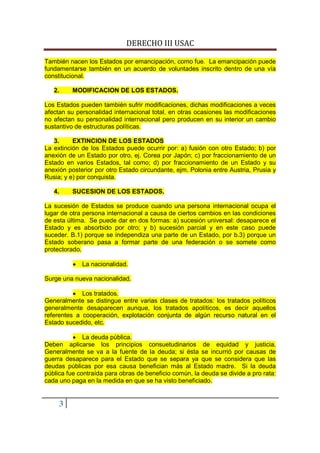 DERECHO III USAC

También nacen los Estados por emancipación, como fue. La emancipación puede
fundamentarse también en un acuerdo de voluntades inscrito dentro de una vía
constitucional.

   2.       MODIFICACION DE LOS ESTADOS.

Los Estados pueden también sufrir modificaciones, dichas modificaciones a veces
afectan su personalidad internacional total, en otras ocasiones las modificaciones
no afectan su personalidad internacional pero producen en su interior un cambio
sustantivo de estructuras políticas.

   3.     EXTINCION DE LOS ESTADOS
La extinción de los Estados puede ocurrir por: a) fusión con otro Estado; b) por
anexión de un Estado por otro, ej. Corea por Japón; c) por fraccionamiento de un
Estado en varios Estados, tal como; d) por fraccionamiento de un Estado y su
anexión posterior por otro Estado circundante, ejm. Polonia entre Austria, Prusia y
Rusia; y e) por conquista.

   4.       SUCESION DE LOS ESTADOS.

La sucesión de Estados se produce cuando una persona internacional ocupa el
lugar de otra persona internacional a causa de ciertos cambios en las condiciones
de esta última. Se puede dar en dos formas: a) sucesión universal: desaparece el
Estado y es absorbido por otro; y b) sucesión parcial y en este caso puede
suceder. B.1) porque se independiza una parte de un Estado, por b.3) porque un
Estado soberano pasa a formar parte de una federación o se somete como
protectorado.

            •   La nacionalidad.

Surge una nueva nacionalidad.

          • Los tratados.
Generalmente se distingue entre varias clases de tratados: los tratados políticos
generalmente desaparecen aunque, los tratados apolíticos, es decir aquellos
referentes a cooperación, explotación conjunta de algún recurso natural en el
Estado sucedido, etc.

          • La deuda pública.
Deben aplicarse los principios consuetudinarios de equidad y justicia.
Generalmente se va a la fuente de la deuda; si ésta se incurrió por causas de
guerra desaparece para el Estado que se separa ya que se considera que las
deudas públicas por esa causa benefician más al Estado madre. Si la deuda
pública fue contraída para obras de beneficio común, la deuda se divide a pro rata:
cada uno paga en la medida en que se ha visto beneficiado.


        3
 