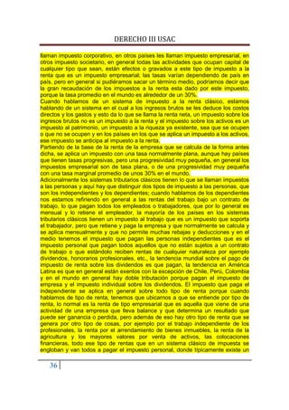 DERECHO III USAC

llaman impuesto corporativo, en otros países les llaman impuesto empresarial, en
otros impuesto societario, en general todas las actividades que ocupan capital de
cualquier tipo que sean, están efectos o gravados a este tipo de impuesto a la
renta que es un impuesto empresarial; las tasas varían dependiendo de país en
país, pero en general si pudiéramos sacar un término medio, podríamos decir que
la gran recaudación de los impuestos a la renta esta dado por este impuesto,
porque la tasa promedio en el mundo es alrededor de un 30%.
Cuando hablamos de un sistema de impuesto a la renta clásico, estamos
hablando de un sistema en el cual a los ingresos brutos se les deduce los costos
directos y los gastos y esto da lo que se llama la renta neta, un impuesto sobre los
ingresos brutos no es un impuesto a la renta y el impuesto sobre los activos es un
impuesto al patrimonio, un impuesto a la riqueza ya existente, sea que se ocupen
o que no se ocupen y en los países en los que se aplica un impuesto a los activos,
ese impuesto se anticipa al impuesto a la renta.
Partiendo de la base de la renta de la empresa que se calcula de la forma antes
dicha, se aplica un impuesto con una tasa normalmente plana, aunque hay países
que tienen tasas progresivas, pero una progresividad muy pequeña, en general los
impuestos empresarial son de tasa plana, o de una progresividad muy pequeña
con una tasa marginal promedio de unos 30% en el mundo.
Adicionalmente los sistemas tributarios clásicos tienen lo que se llaman impuestos
a las personas y aquí hay que distinguir dos tipos de impuesto a las personas, que
son los independientes y los dependientes; cuando hablamos de los dependientes
nos estamos refiriendo en general a las rentas del trabajo bajo un contrato de
trabajo, lo que pagan todos los empleados o trabajadores, que por lo general es
mensual y lo retiene el empleador, la mayoría de los países en los sistemas
tributarios clásicos tienen un impuesto al trabajo que es un impuesto que soporta
el trabajador, pero que retiene y paga la empresa y que normalmente se calcula y
se aplica mensualmente y que no permite muchas rebajas y deducciones y en el
medio tenemos el impuesto que pagan las personas independientes que es el
impuesto personal que pagan todos aquellos que no están sujetos a un contrato
de trabajo o que estándolo reciben rentas de cualquier naturaleza por ejemplo
dividendos, honorarios profesionales, etc., la tendencia mundial sobre el pago de
impuesto de renta sobre los dividendos es que pagan, la tendencia en América
Latina es que en general están exentos con la excepción de Chile, Perú, Colombia
y en el mundo en general hay doble tributación porque pagan el impuesto de
empresa y el impuesto individual sobre los dividendos. El impuesto que paga el
independiente se aplica en general sobre todo tipo de renta porque cuando
hablamos de tipo de renta, tenemos que ubicarnos a que se entiende por tipo de
renta, lo normal es la renta de tipo empresarial que es aquella que viene de una
actividad de una empresa que lleva balance y que determina un resultado que
puede ser ganancia o perdida, pero además de eso hay otro tipo de renta que se
genera por otro tipo de cosas, por ejemplo por el trabajo independiente de los
profesionales, la renta por el arrendamiento de bienes inmuebles, la renta de la
agricultura y los mayores valores por venta de activos, las colocaciones
financieras, todo ese tipo de rentas que en un sistema clásico de impuesta se
engloban y van todos a pagar el impuesto personal, donde típicamente existe un

   36
 