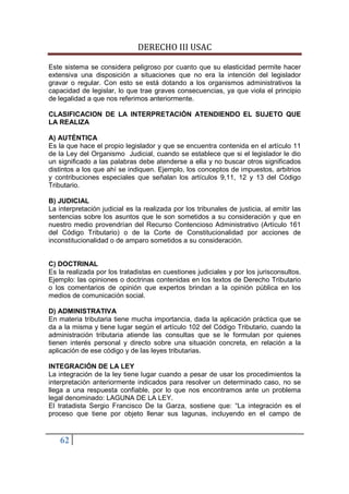 DERECHO III USAC

Este sistema se considera peligroso por cuanto que su elasticidad permite hacer
extensiva una disposición a situaciones que no era la intención del legislador
gravar o regular. Con esto se está dotando a los organismos administrativos la
capacidad de legislar, lo que trae graves consecuencias, ya que viola el principio
de legalidad a que nos referimos anteriormente.

CLASIFICACION DE LA INTERPRETACIÓN ATENDIENDO EL SUJETO QUE
LA REALIZA

A) AUTÉNTICA
Es la que hace el propio legislador y que se encuentra contenida en el artículo 11
de la Ley del Organismo Judicial, cuando se establece que si el legislador le dio
un significado a las palabras debe atenderse a ella y no buscar otros significados
distintos a los que ahí se indiquen. Ejemplo, los conceptos de impuestos, arbitrios
y contribuciones especiales que señalan los artículos 9,11, 12 y 13 del Código
Tributario.

B) JUDICIAL
La interpretación judicial es la realizada por los tribunales de justicia, al emitir las
sentencias sobre los asuntos que le son sometidos a su consideración y que en
nuestro medio provendrían del Recurso Contencioso Administrativo (Artículo 161
del Código Tributario) o de la Corte de Constitucionalidad por acciones de
inconstitucionalidad o de amparo sometidos a su consideración.


C) DOCTRINAL
Es la realizada por los tratadistas en cuestiones judiciales y por los jurisconsultos.
Ejemplo: las opiniones o doctrinas contenidas en los textos de Derecho Tributario
o los comentarios de opinión que expertos brindan a la opinión pública en los
medios de comunicación social.

D) ADMINISTRATIVA
En materia tributaria tiene mucha importancia, dada la aplicación práctica que se
da a la misma y tiene lugar según el artículo 102 del Código Tributario, cuando la
administración tributaria atiende las consultas que se le formulan por quienes
tienen interés personal y directo sobre una situación concreta, en relación a la
aplicación de ese código y de las leyes tributarias.

INTEGRACIÓN DE LA LEY
La integración de la ley tiene lugar cuando a pesar de usar los procedimientos la
interpretación anteriormente indicados para resolver un determinado caso, no se
llega a una respuesta confiable, por lo que nos encontramos ante un problema
legal denominado: LAGUNA DE LA LEY.
El tratadista Sergio Francisco De la Garza, sostiene que: “La integración es el
proceso que tiene por objeto llenar sus lagunas, incluyendo en el campo de


    62
 