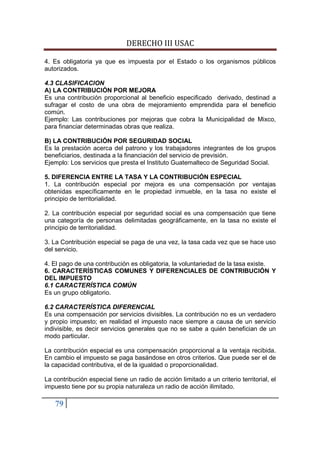 DERECHO III USAC

4. Es obligatoria ya que es impuesta por el Estado o los organismos públicos
autorizados.

4.3 CLASIFICACION
A) LA CONTRIBUCIÓN POR MEJORA
Es una contribución proporcional al beneficio especificado derivado, destinad a
sufragar el costo de una obra de mejoramiento emprendida para el beneficio
común.
Ejemplo: Las contribuciones por mejoras que cobra la Municipalidad de Mixco,
para financiar determinadas obras que realiza.

B) LA CONTRIBUCIÓN POR SEGURIDAD SOCIAL
Es la prestación acerca del patrono y los trabajadores integrantes de los grupos
beneficiarios, destinada a la financiación del servicio de previsión.
Ejemplo: Los servicios que presta el Instituto Guatemalteco de Seguridad Social.

5. DIFERENCIA ENTRE LA TASA Y LA CONTRIBUCIÓN ESPECIAL
1. La contribución especial por mejora es una compensación por ventajas
obtenidas específicamente en le propiedad inmueble, en la tasa no existe el
principio de territorialidad.

2. La contribución especial por seguridad social es una compensación que tiene
una categoría de personas delimitadas geográficamente, en la tasa no existe el
principio de territorialidad.

3. La Contribución especial se paga de una vez, la tasa cada vez que se hace uso
del servicio.

4. El pago de una contribución es obligatoria, la voluntariedad de la tasa existe.
6. CARACTERÍSTICAS COMUNES Y DIFERENCIALES DE CONTRIBUCIÓN Y
DEL IMPUESTO
6.1 CARACTERÍSTICA COMÚN
Es un grupo obligatorio.

6.2 CARACTERÍSTICA DIFERENCIAL
Es una compensación por servicios divisibles. La contribución no es un verdadero
y propio impuesto; en realidad el impuesto nace siempre a causa de un servicio
indivisible, es decir servicios generales que no se sabe a quién benefician de un
modo particular.

La contribución especial es una compensación proporcional a la ventaja recibida.
En cambio el impuesto se paga basándose en otros criterios. Que puede ser el de
la capacidad contributiva, el de la igualdad o proporcionalidad.

La contribución especial tiene un radio de acción limitado a un criterio territorial, el
impuesto tiene por su propia naturaleza un radio de acción ilimitado.

    79
 