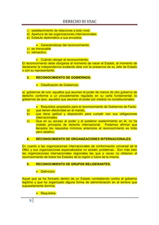 DERECHO III USAC

   c) establecimiento de relaciones a todo nivel.
   d) Apertura de las organizaciones internacionales.
   e) Estatuto diplomático a sus enviados.

          • Características del reconocimiento:
   a) es irrevocable
   b) retroactivo.

          • Cuándo otorgar el reconocimiento:
El reconocimiento debe otorgarse al momento de nacer el Estado, al momento de
declararse la independencia avalando ésta con la presencia de su Jefe de Estado
o con su representante.

   3.       RECONOCIMIENTO DE GOBIERNOS.

            •   Clasificación de Gobiernos:

a) gobiernos de iure: aquellos que asumen el poder de manos de otro gobierno de
derecho conforme a un procedimiento regulado en su carta fundamental; b)
gobiernos de ipso: aquellos que asumen el poder por medios no constitucionales.

            • Requisitos aceptados para el reconocimiento de Gobiernos de Facto:
   a)       que tienen efectividad en el mando,
   b)       que tiene aptitud y disposición para cumplir con sus obligaciones
            internacionales.
   c)       Que en su acceso al poder y el posterior sostenimiento en él, no ha
            violado principios de derecho internacional. Podemos afirmar que
            llenados los requisitos mínimos anteriores el reconocimiento es lícito
            pero optativo.

   4.       RECONOCIMIENTO DE ORGANIZACIONES INTERNACIONALES.

En cuanto a las organizaciones internacionales de conformación universal tal la
ONU y sus organizaciones especializados no existen problemas. Son más bien
las organizaciones internacionales regionales las que a veces no obtienen el
reconocimiento de todos los Estados de la región o fuera de la misma.

   5.       RECONOCIMIENTO DE GRUPOS BELIGERANTES.

            •   Definición:

Aquel que se ha formado dentro de un Estado combatiendo contra el gobierno
legítimo y que ha organizado alguna forma de administración en el terreno que
supuestamente domina.

            •   Requisitos:

        8
 