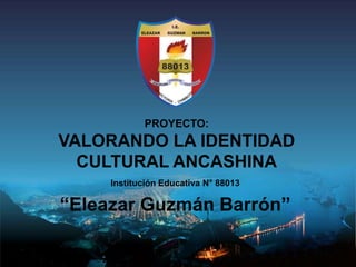 PROYECTO:
VALORANDO LA IDENTIDAD
CULTURAL ANCASHINA
Institución Educativa N° 88013
“Eleazar Guzmán Barrón”
 
