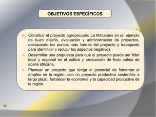 OBJETIVOS ESPECÍFICOS



 Constituir el proyecto agropecuario La Matucana en un ejemplo
  de buen diseño, evaluación y administración de proyectos,
  destacando los puntos más fuertes del proyecto y trabajando
  para identificar y reducir los aspectos negativos.
 Desarrollar una propuesta para que el proyecto pueda ser líder
  local y regional en el cultivo y producción de fruto palma de
  aceite africana.
 Plantear un proyecto que tenga el potencial de fomentar el
  empleo en la región, con un proyecto productivo sostenible a
  largo plazo, fortalecer la economía y la capacidad productiva de
  la región.
 